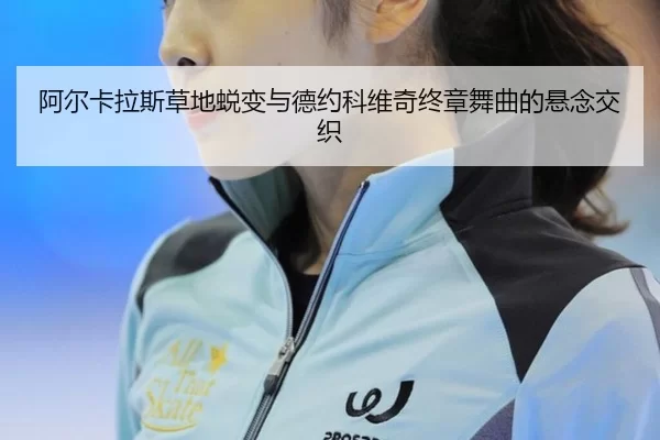 阿尔卡拉斯草地蜕变与德约科维奇终章舞曲的悬念交织